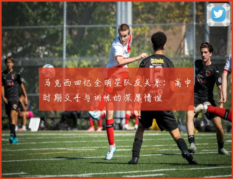 马克西回忆全明星队友关系：高中时期交手与训练的深厚情谊