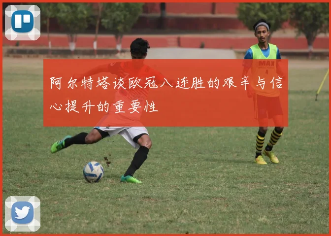 阿尔特塔谈欧冠八连胜的艰辛与信心提升的重要性