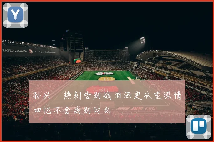 孙兴慜热刺告别战泪洒更衣室深情回忆不舍离别时刻