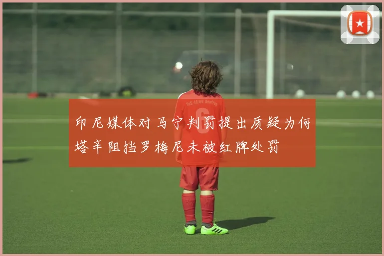 印尼媒体对马宁判罚提出质疑为何塔辛阻挡罗梅尼未被红牌处罚