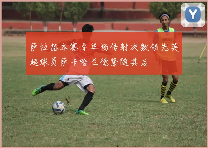 萨拉赫本赛季单场传射次数领先英超球员萨卡哈兰德紧随其后