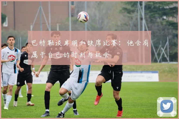 巴特勒谈库明加缺席比赛：他会有属于自己的时刻与机会