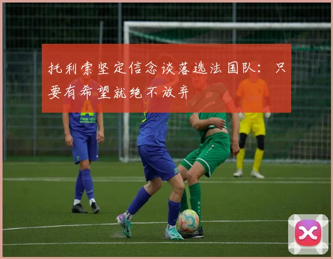 托利索坚定信念谈落选法国队：只要有希望就绝不放弃
