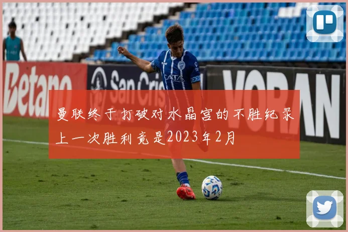 曼联终于打破对水晶宫的不胜纪录上一次胜利竟是2023年2月