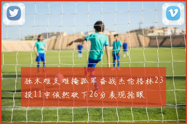 独木难支难掩孤军奋战杰伦格林23投11中依然砍下26分表现抢眼