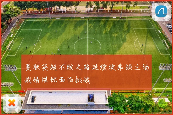 曼联英超不败之路延续埃弗顿主场战绩堪忧面临挑战