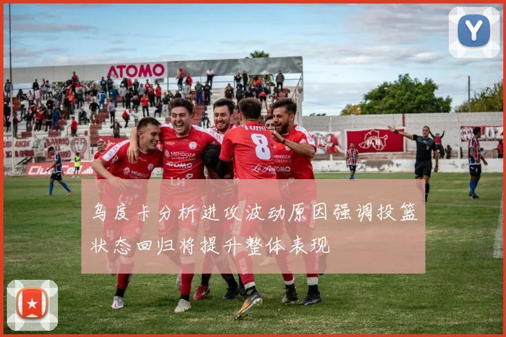 乌度卡分析进攻波动原因强调投篮状态回归将提升整体表现