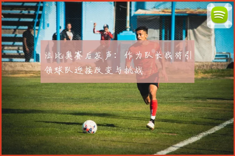 法比奥赛后发声：作为队长我将引领球队迎接改变与挑战