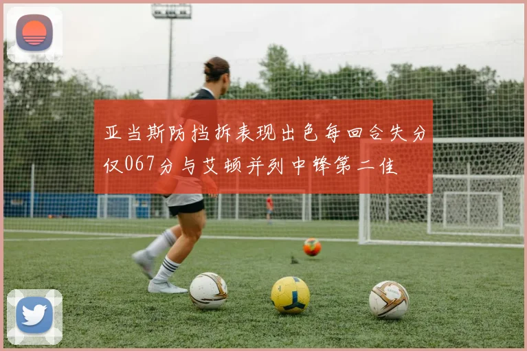 亚当斯防挡拆表现出色每回合失分仅067分与艾顿并列中锋第二佳