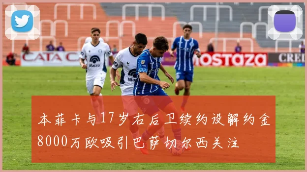本菲卡与17岁右后卫续约设解约金8000万欧吸引巴萨切尔西关注