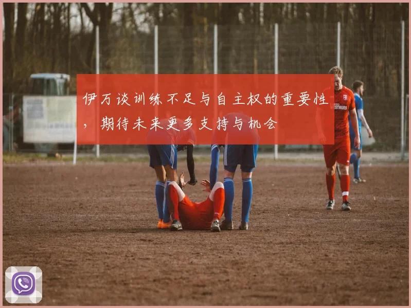 伊万谈训练不足与自主权的重要性，期待未来更多支持与机会