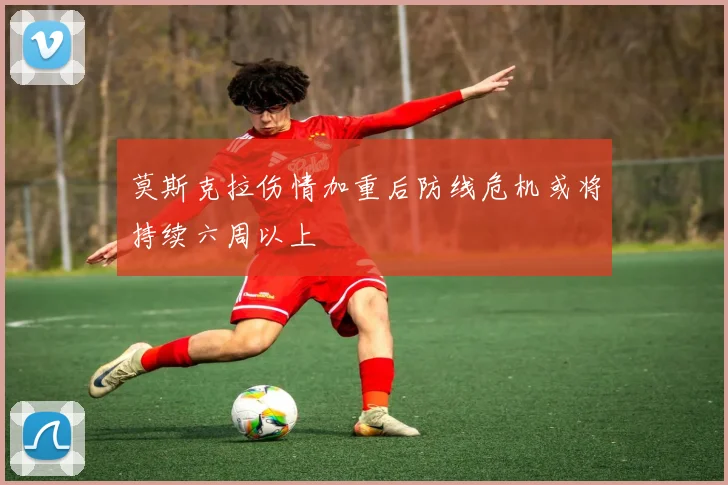 莫斯克拉伤情加重后防线危机或将持续六周以上