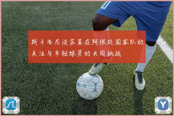 斯卡洛尼谈苏莱在阿根廷国家队的关注与年轻球员的共同挑战