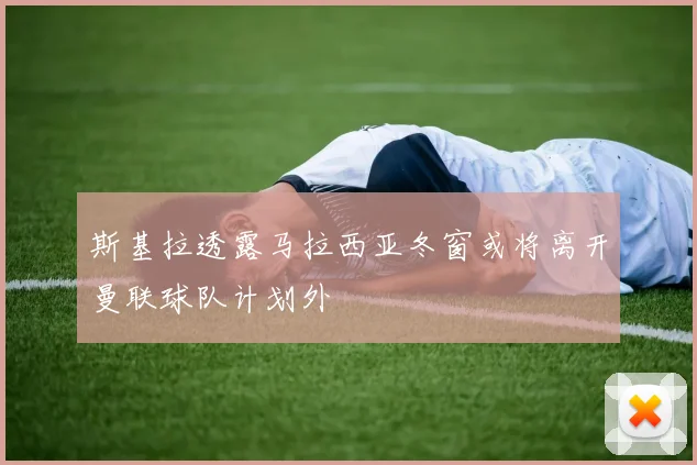 斯基拉透露马拉西亚冬窗或将离开曼联球队计划外