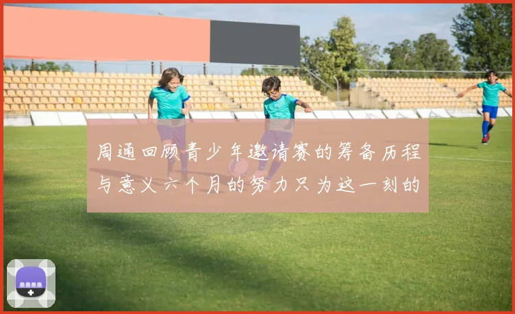 周通回顾青少年邀请赛的筹备历程与意义六个月的努力只为这一刻的精彩