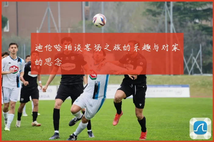 迪伦哈珀谈客场之旅的乐趣与对家的思念