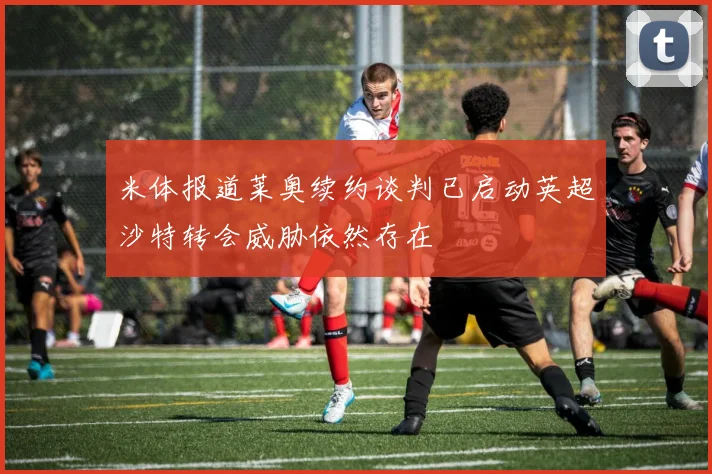 米体报道莱奥续约谈判已启动英超沙特转会威胁依然存在
