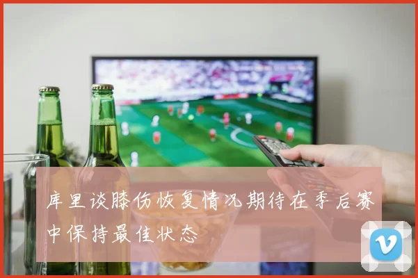 库里谈膝伤恢复情况期待在季后赛中保持最佳状态