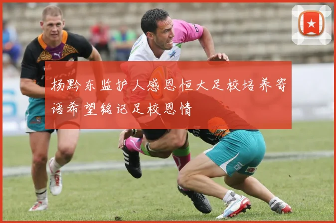 杨黔东监护人感恩恒大足校培养寄语希望铭记足校恩情