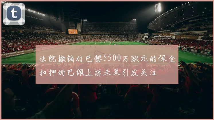 法院撤销对巴黎5500万欧元的保全扣押姆巴佩上诉未果引发关注