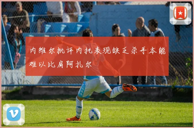 内维尔批评内托表现缺乏杀手本能难以比肩阿扎尔