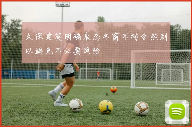 久保建英明确表态冬窗不转会热刺以避免不必要风险