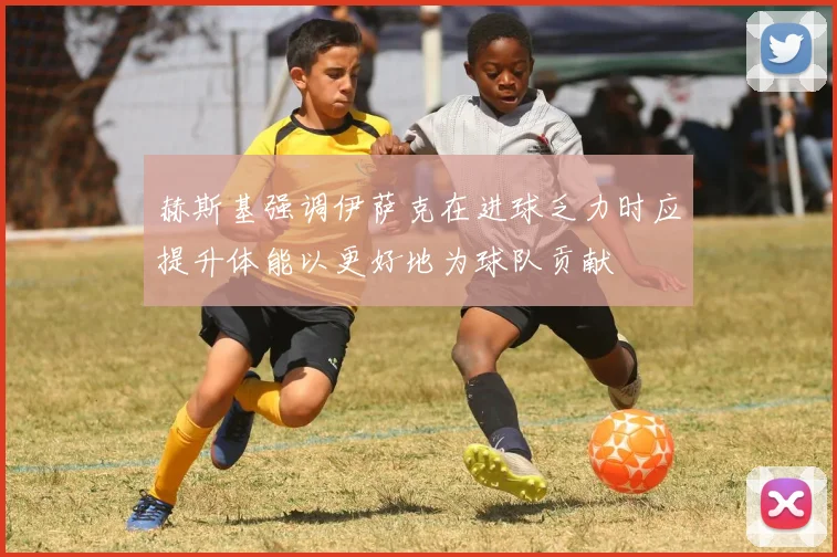 赫斯基强调伊萨克在进球乏力时应提升体能以更好地为球队贡献