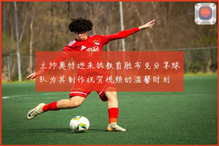 主帅奥特迎来执教首胜布克分享球队为其制作祝贺视频的温馨时刻