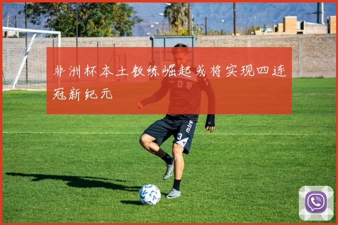非洲杯本土教练崛起或将实现四连冠新纪元