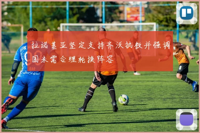 拉诺基亚坚定支持齐沃执教并强调国米需合理轮换阵容