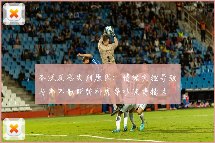 齐沃反思失利原因：情绪失控导致与那不勒斯替补席争吵浪费精力
