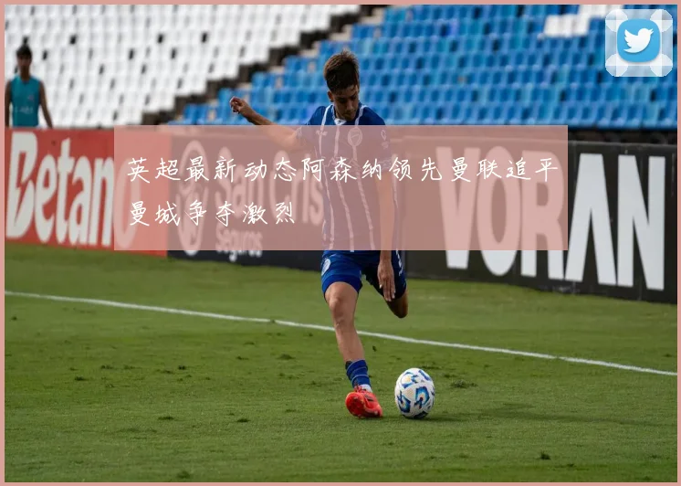 英超最新动态阿森纳领先曼联追平曼城争夺激烈
