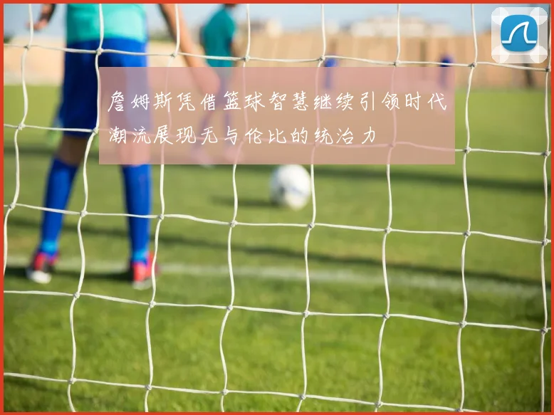 詹姆斯凭借篮球智慧继续引领时代潮流展现无与伦比的统治力