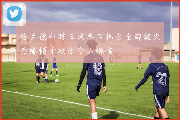 哈兰德补时三次单刀机会全部错失无缘帽子戏法令人惋惜